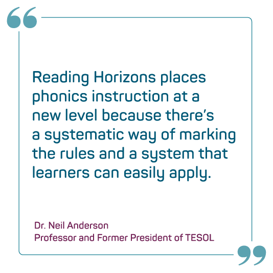 “In my quest to provide students with dyslexia access to reading and writing, I’ve been trained in several programs. Reading Horizons blends all the essential components required to aid students who experience reading difficulties.” — Reading Specialist, Boston Public Schools, MA ”Reading Horizons places phonics instruction at a new level because there’s a systematic way of marking the rules and a system that learners can easily apply.” —Dr. Neil Anderson, Professor And Former President Of Tesol